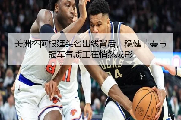 美洲杯阿根廷头名出线背后，稳健节奏与冠军气质正在悄然成形